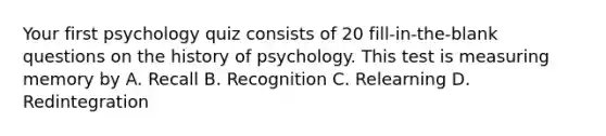 Your first psychology quiz consists of 20 fill-in-the-blank questions on the history of psychology. This test is measuring memory by A. Recall B. Recognition C. Relearning D. Redintegration