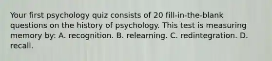 Your first psychology quiz consists of 20 fill-in-the-blank questions on the history of psychology. This test is measuring memory by: A. recognition. B. relearning. C. redintegration. D. recall.