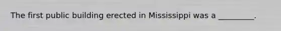 The first public building erected in Mississippi was a _________.