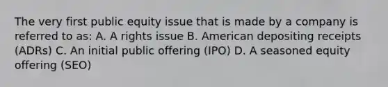 The very first public equity issue that is made by a company is referred to as: A. A rights issue B. American depositing receipts (ADRs) C. An initial public offering (IPO) D. A seasoned equity offering (SEO)