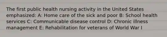 The first public health nursing activity in the United States emphasized: A: Home care of the sick and poor B: School health services C: Communicable disease control D: Chronic illness management E: Rehabilitation for veterans of World War I