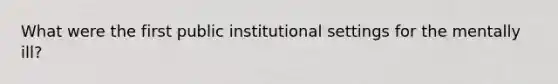 What were the first public institutional settings for the mentally ill?