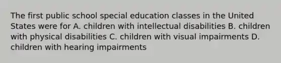 The first public school special education classes in the United States were for A. children with intellectual disabilities B. children with physical disabilities C. children with visual impairments D. children with hearing impairments