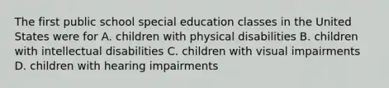 The first public school special education classes in the United States were for A. children with physical disabilities B. children with intellectual disabilities C. children with visual impairments D. children with hearing impairments