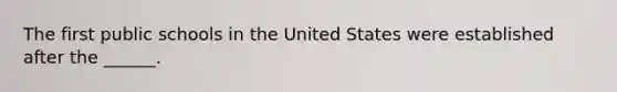 The first public schools in the United States were established after the ______.