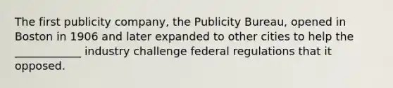 The first publicity company, the Publicity Bureau, opened in Boston in 1906 and later expanded to other cities to help the ____________ industry challenge federal regulations that it opposed.