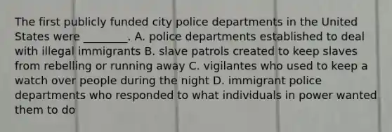 The first publicly funded city police departments in the United States were ________. A. police departments established to deal with illegal immigrants B. slave patrols created to keep slaves from rebelling or running away C. vigilantes who used to keep a watch over people during the night D. immigrant police departments who responded to what individuals in power wanted them to do