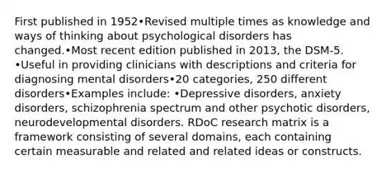 First published in 1952•Revised multiple times as knowledge and ways of thinking about psychological disorders has changed.•Most recent edition published in 2013, the DSM-5. •Useful in providing clinicians with descriptions and criteria for diagnosing mental disorders•20 categories, 250 different disorders•Examples include: •Depressive disorders, anxiety disorders, schizophrenia spectrum and other psychotic disorders, neurodevelopmental disorders. RDoC research matrix is a framework consisting of several domains, each containing certain measurable and related and related ideas or constructs.