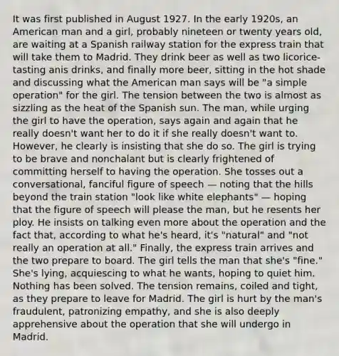 It was first published in August 1927. In the early 1920s, an American man and a girl, probably nineteen or twenty years old, are waiting at a Spanish railway station for the express train that will take them to Madrid. They drink beer as well as two licorice-tasting anis drinks, and finally more beer, sitting in the hot shade and discussing what the American man says will be "a simple operation" for the girl. The tension between the two is almost as sizzling as the heat of the Spanish sun. The man, while urging the girl to have the operation, says again and again that he really doesn't want her to do it if she really doesn't want to. However, he clearly is insisting that she do so. The girl is trying to be brave and nonchalant but is clearly frightened of committing herself to having the operation. She tosses out a conversational, fanciful figure of speech — noting that the hills beyond the train station "look like white elephants" — hoping that the figure of speech will please the man, but he resents her ploy. He insists on talking even more about the operation and the fact that, according to what he's heard, it's "natural" and "not really an operation at all." Finally, the express train arrives and the two prepare to board. The girl tells the man that she's "fine." She's lying, acquiescing to what he wants, hoping to quiet him. Nothing has been solved. The tension remains, coiled and tight, as they prepare to leave for Madrid. The girl is hurt by the man's fraudulent, patronizing empathy, and she is also deeply apprehensive about the operation that she will undergo in Madrid.