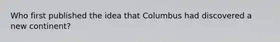 Who first published the idea that Columbus had discovered a new continent?