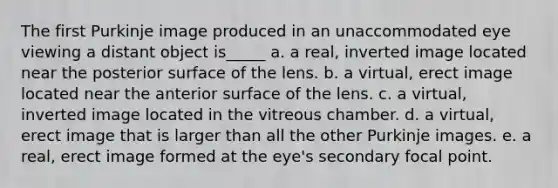 The first Purkinje image produced in an unaccommodated eye viewing a distant object is_____ a. a real, inverted image located near the posterior surface of the lens. b. a virtual, erect image located near the anterior surface of the lens. c. a virtual, inverted image located in the vitreous chamber. d. a virtual, erect image that is larger than all the other Purkinje images. e. a real, erect image formed at the eye's secondary focal point.