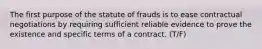 The first purpose of the statute of frauds is to ease contractual negotiations by requiring sufficient reliable evidence to prove the existence and specific terms of a contract. (T/F)