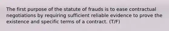 The first purpose of the statute of frauds is to ease contractual negotiations by requiring sufficient reliable evidence to prove the existence and specific terms of a contract. (T/F)