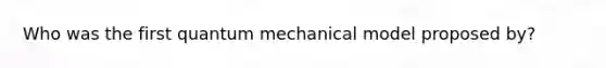 Who was the first quantum mechanical model proposed by?