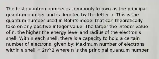 The first quantum number is commonly known as the principal quantum number and is denoted by the letter n. This is the quantum number used in Bohr's model that can theoretically take on any positive integer value. The larger the integer value of n, the higher the energy level and radius of the electron's shell. Within each shell, there is a capacity to hold a certain number of electrons, given by: Maximum number of electrons within a shell = 2n^2 where n is the principal quantum number.