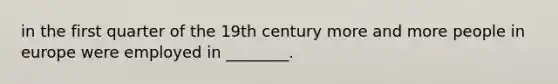 in the first quarter of the 19th century more and more people in europe were employed in ________.