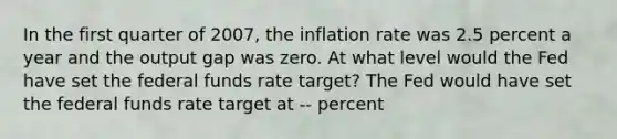 In the first quarter of​ 2007, the inflation rate was 2.5 percent a year and the output gap was zero. At what level would the Fed have set the federal funds rate​ target? The Fed would have set the federal funds rate target at -- percent