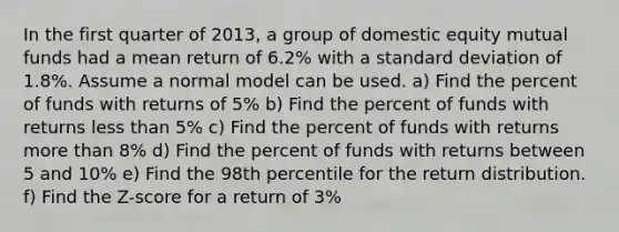 In the first quarter of 2013, a group of domestic equity mutual funds had a mean return of 6.2% with a standard deviation of 1.8%. Assume a normal model can be used. a) Find the percent of funds with returns of 5% b) Find the percent of funds with returns less than 5% c) Find the percent of funds with returns more than 8% d) Find the percent of funds with returns between 5 and 10% e) Find the 98th percentile for the return distribution. f) Find the Z-score for a return of 3%