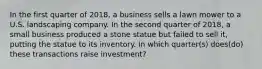 In the first quarter of 2018, a business sells a lawn mower to a U.S. landscaping company. In the second quarter of 2018, a small business produced a stone statue but failed to sell it, putting the statue to its inventory. In which quarter(s) does(do) these transactions raise investment?