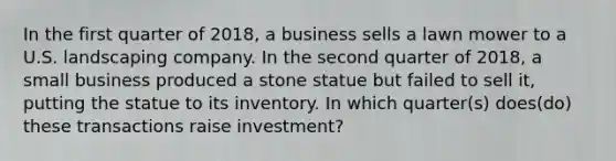 In the first quarter of 2018, a business sells a lawn mower to a U.S. landscaping company. In the second quarter of 2018, a small business produced a stone statue but failed to sell it, putting the statue to its inventory. In which quarter(s) does(do) these transactions raise investment?