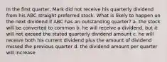 In the first quarter, Mark did not receive his quarterly dividend from his ABC straight preferred stock. What is likely to happen on the next dividend if ABC has an outstanding quarter? a. the stock will be converted to common b. he will receive a dividend, but it will not exceed the stated quarterly dividend amount c. he will receive both his current dividend plus the amount of dividend missed the previous quarter d. the dividend amount per quarter will increase