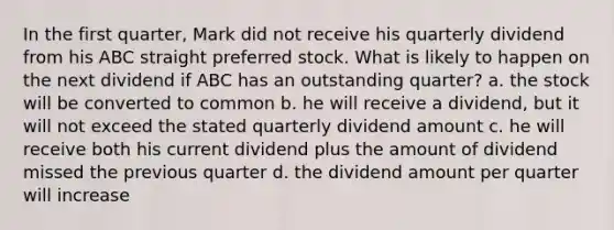 In the first quarter, Mark did not receive his quarterly dividend from his ABC straight preferred stock. What is likely to happen on the next dividend if ABC has an outstanding quarter? a. the stock will be converted to common b. he will receive a dividend, but it will not exceed the stated quarterly dividend amount c. he will receive both his current dividend plus the amount of dividend missed the previous quarter d. the dividend amount per quarter will increase