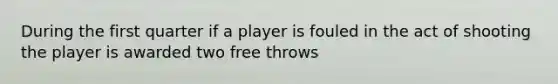 During the first quarter if a player is fouled in the act of shooting the player is awarded two free throws