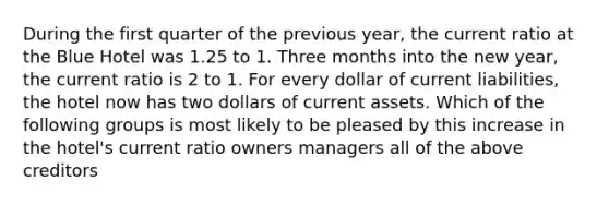 During the first quarter of the previous year, the current ratio at the Blue Hotel was 1.25 to 1. Three months into the new year, the current ratio is 2 to 1. For every dollar of current liabilities, the hotel now has two dollars of current assets. Which of the following groups is most likely to be pleased by this increase in the hotel's current ratio owners managers all of the above creditors