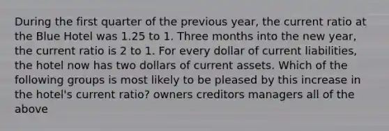 During the first quarter of the previous year, the current ratio at the Blue Hotel was 1.25 to 1. Three months into the new year, the current ratio is 2 to 1. For every dollar of current liabilities, the hotel now has two dollars of current assets. Which of the following groups is most likely to be pleased by this increase in the hotel's current ratio? owners creditors managers all of the above