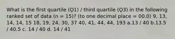 What is the first quartile (Ǫ1) / third quartile (Ǫ3) in the following ranked set of data (n = 15)? (to one decimal place = 00.0) 9, 13, 14, 14, 15 18, 19, 24, 30, 37 40, 41, 44, 44, 193 a.13 / 40 b.13.5 / 40.5 c. 14 / 40 d. 14 / 41