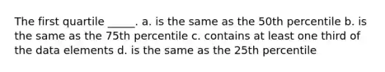 The first quartile _____. a. is the same as the 50th percentile b. is the same as the 75th percentile c. contains at least one third of the data elements d. is the same as the 25th percentile