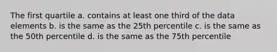 The first quartile a. contains at least one third of the data elements b. is the same as the 25th percentile c. is the same as the 50th percentile d. is the same as the 75th percentile