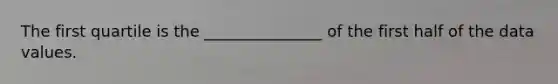 The first quartile is the _______________ of the first half of the data values.