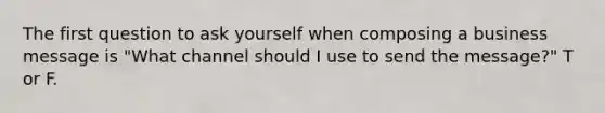 The first question to ask yourself when composing a business message is "What channel should I use to send the message?" T or F.