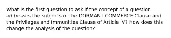 What is the first question to ask if the concept of a question addresses the subjects of the DORMANT COMMERCE Clause and the Privileges and Immunities Clause of Article IV? How does this change the analysis of the question?