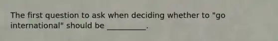 The first question to ask when deciding whether to​ "go international" should be​ __________.