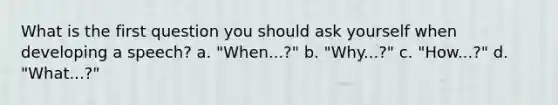 What is the first question you should ask yourself when developing a speech? a. "When...?" b. "Why...?" c. "How...?" d. "What...?"