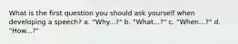 What is the first question you should ask yourself when developing a speech? a. "Why...?" b. "What...?" c. "When...?" d. "How...?"