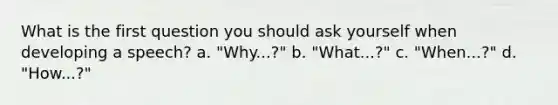 What is the first question you should ask yourself when developing a speech? a. "Why...?" b. "What...?" c. "When...?" d. "How...?"