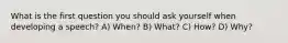 What is the first question you should ask yourself when developing a speech? A) When? B) What? C) How? D) Why?