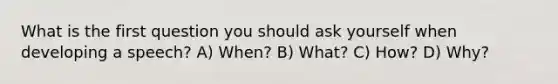 What is the first question you should ask yourself when developing a speech? A) When? B) What? C) How? D) Why?