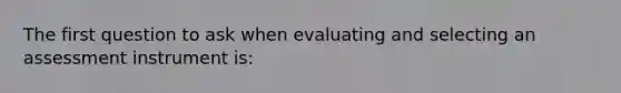 The first question to ask when evaluating and selecting an assessment instrument is: