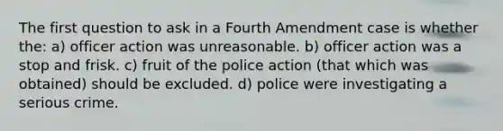 The first question to ask in a Fourth Amendment case is whether the: a) officer action was unreasonable. b) officer action was a stop and frisk. c) fruit of the police action (that which was obtained) should be excluded. d) police were investigating a serious crime.