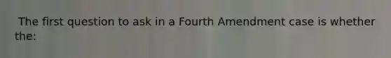 ​ The first question to ask in a Fourth Amendment case is whether the: