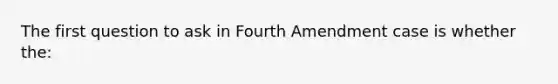 The first question to ask in Fourth Amendment case is whether the: