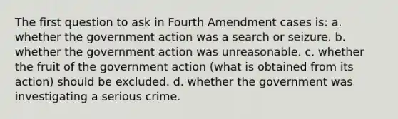 The first question to ask in Fourth Amendment cases is: a. whether the government action was a search or seizure. b. whether the government action was unreasonable. c. whether the fruit of the government action (what is obtained from its action) should be excluded. d. whether the government was investigating a serious crime.