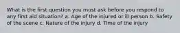 What is the first question you must ask before you respond to any first aid situation? a. Age of the injured or ill person b. Safety of the scene c. Nature of the injury d. Time of the injury