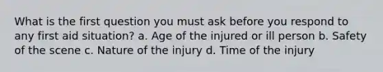 What is the first question you must ask before you respond to any first aid situation? a. Age of the injured or ill person b. Safety of the scene c. Nature of the injury d. Time of the injury