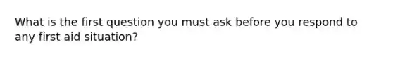 What is the first question you must ask before you respond to any first aid situation?