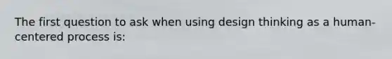 The first question to ask when using design thinking as a human-centered process is: